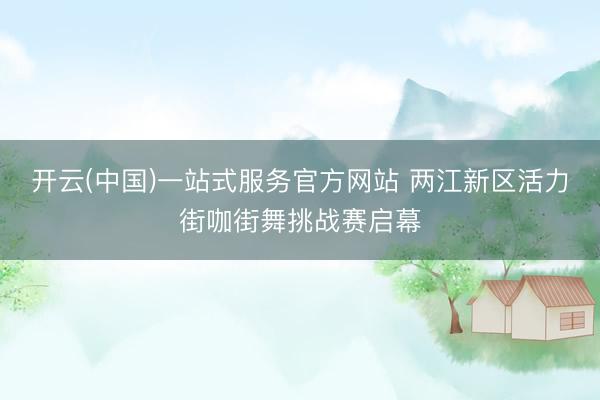 开云(中国)一站式服务官方网站 两江新区活力街咖街舞挑战赛启幕