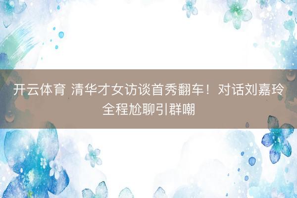 开云体育 清华才女访谈首秀翻车！对话刘嘉玲全程尬聊引群嘲