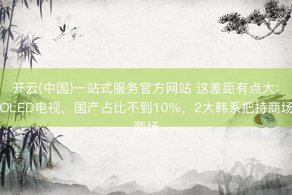 开云(中国)一站式服务官方网站 这差距有点大:OLED电视,国产占比不到10%,2大韩系把持商场