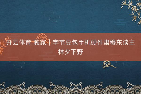 开云体育 独家｜字节豆包手机硬件肃穆东谈主林夕下野