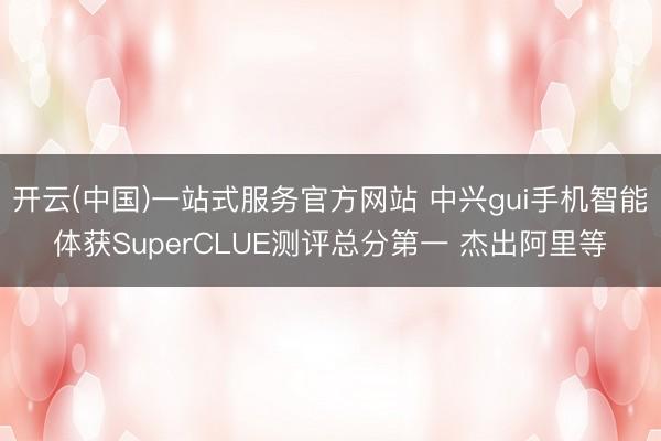 开云(中国)一站式服务官方网站 中兴gui手机智能体获SuperCLUE测评总分第一 杰出阿里等