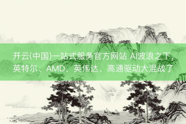 开云(中国)一站式服务官方网站 AI波浪之下，英特尔、AMD、英伟达、高通驱动大混战了