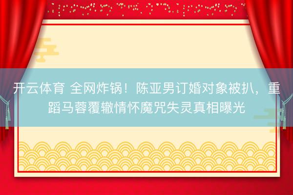 开云体育 全网炸锅！陈亚男订婚对象被扒，重蹈马蓉覆辙情怀魔咒失灵真相曝光