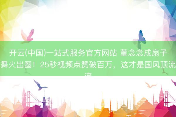开云(中国)一站式服务官方网站 董念念成扇子舞火出圈！25秒视频点赞破百万，这才是国风顶流