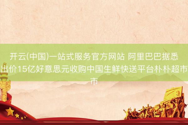 开云(中国)一站式服务官方网站 阿里巴巴据悉出价15亿好意思元收购中国生鲜快送平台朴朴超市