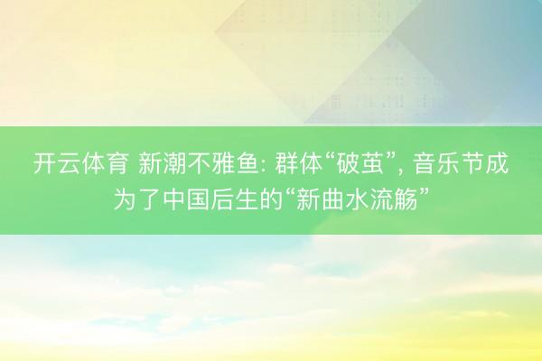 开云体育 新潮不雅鱼: 群体“破茧”， 音乐节成为了中国后生的“新曲水流觞”