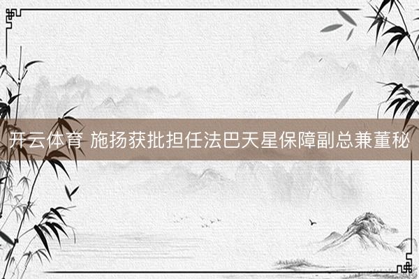 开云体育 施扬获批担任法巴天星保障副总兼董秘