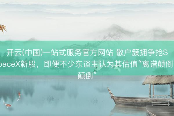 开云(中国)一站式服务官方网站 散户簇拥争抢SpaceX新股，即便不少东谈主认为其估值“离谱颠倒”