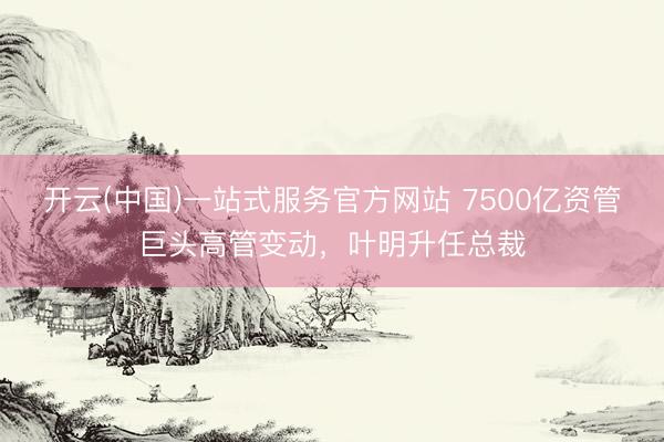 开云(中国)一站式服务官方网站 7500亿资管巨头高管变动，叶明升任总裁