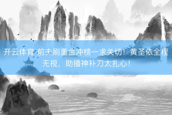开云体育 前夫刷重金冲榜一求关切！黄圣依全程无视，助播神补刀太扎心！