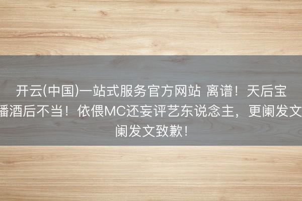 开云(中国)一站式服务官方网站 离谱！天后宝儿直播酒后不当！依偎MC还妄评艺东说念主，更阑发文致歉！