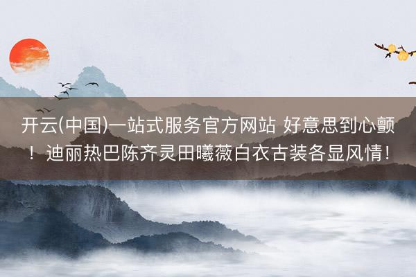 开云(中国)一站式服务官方网站 好意思到心颤！迪丽热巴陈齐灵田曦薇白衣古装各显风情！