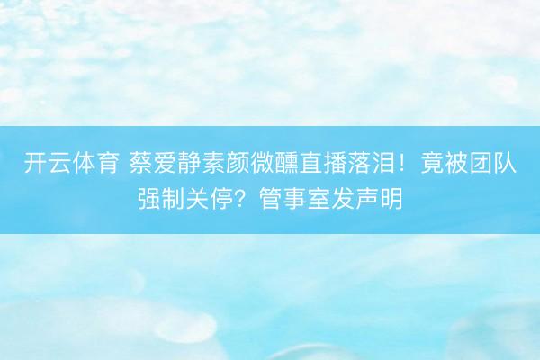 开云体育 蔡爱静素颜微醺直播落泪!竟被团队强制关停?管事室发声明