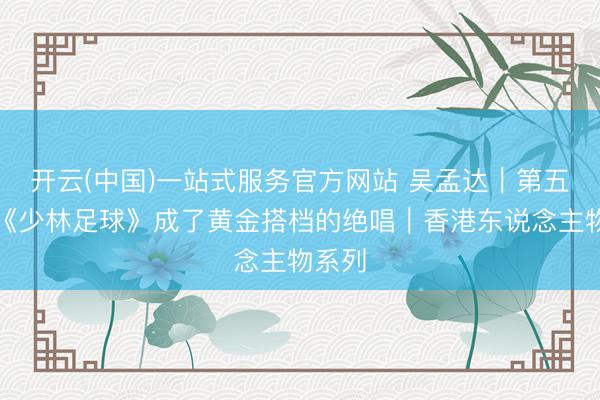 开云(中国)一站式服务官方网站 吴孟达｜第五集：《少林足球》成了黄金搭档的绝唱｜香港东说念主物系列