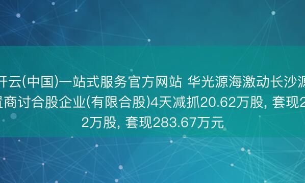开云(中国)一站式服务官方网站 华光源海激动长沙源玖企业措置商讨合股企业(有限合股)4天减抓20.62万股， 套现283.67万元