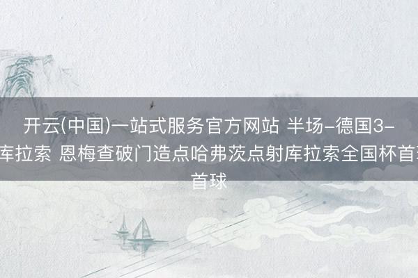 开云(中国)一站式服务官方网站 半场-德国3-1库拉索 恩梅查破门造点哈弗茨点射库拉索全国杯首球
