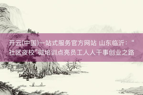 开云(中国)一站式服务官方网站 山东临沂：“社区夜校”微培训点亮员工人人干事创业之路