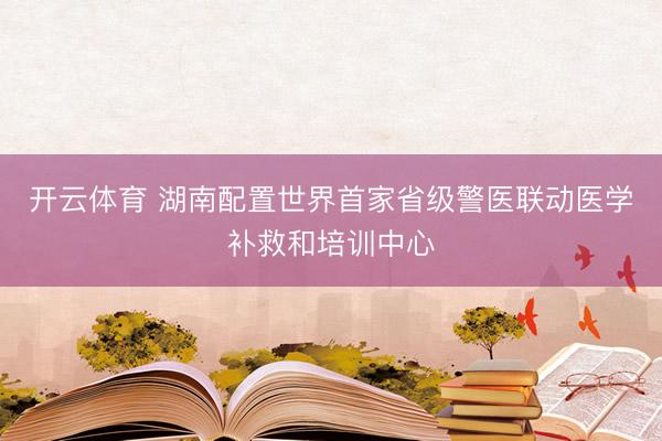 开云体育 湖南配置世界首家省级警医联动医学补救和培训中心