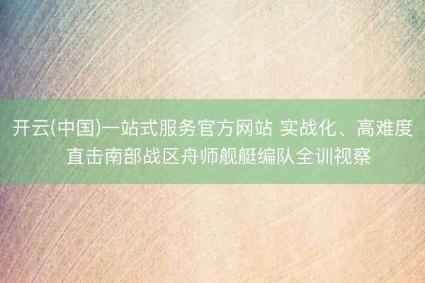 开云(中国)一站式服务官方网站 实战化、高难度  直击南部战区舟师舰艇编队全训视察