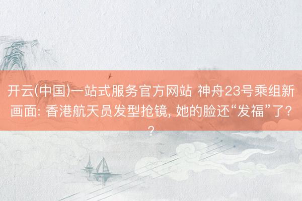 开云(中国)一站式服务官方网站 神舟23号乘组新画面: 香港航天员发型抢镜, 她的脸还“发福”了?