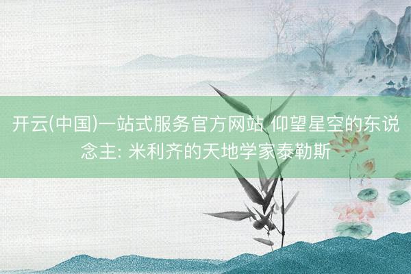 开云(中国)一站式服务官方网站 仰望星空的东说念主: 米利齐的天地学家泰勒斯