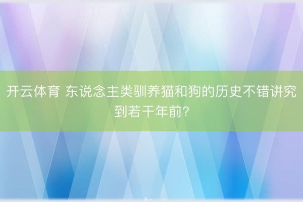 开云体育 东说念主类驯养猫和狗的历史不错讲究到若干年前?