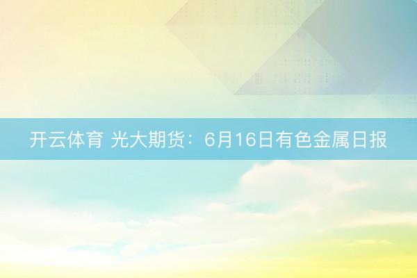 开云体育 光大期货：6月16日有色金属日报