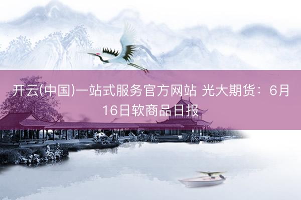 开云(中国)一站式服务官方网站 光大期货:6月16日软商品日报