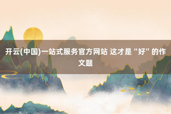 开云(中国)一站式服务官方网站 这才是“好”的作文题