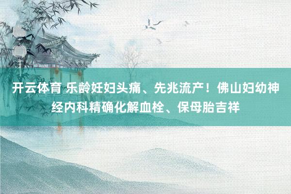 开云体育 乐龄妊妇头痛、先兆流产！佛山妇幼神经内科精确化解血栓、保母胎吉祥