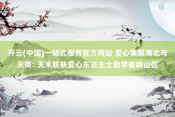 开云(中国)一站式服务官方网站 爱心集聚海北与天南: 天禾联袂爱心东谈主士助学秦岭山区