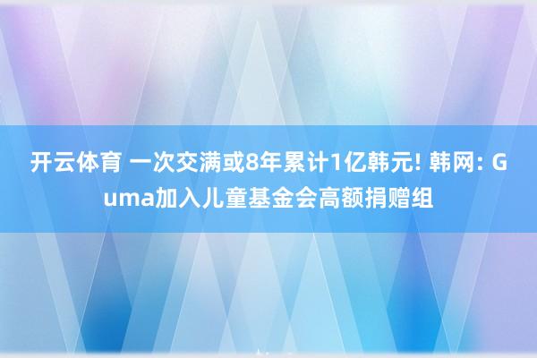 开云体育 一次交满或8年累计1亿韩元! 韩网: Guma加入儿童基金会高额捐赠组