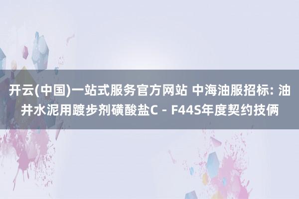 开云(中国)一站式服务官方网站 中海油服招标: 油井水泥用踱步剂磺酸盐C - F44S年度契约技俩