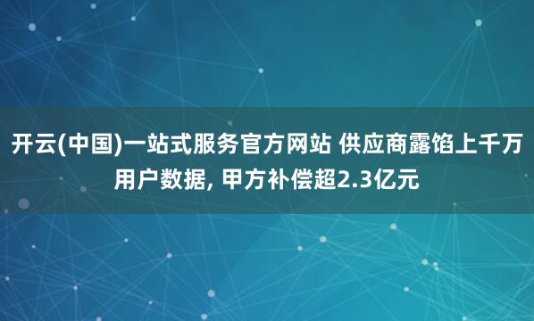 开云(中国)一站式服务官方网站 供应商露馅上千万用户数据， 甲方补偿超2.3亿元