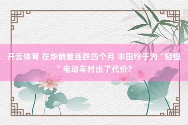 开云体育 在华销量连跌四个月 丰田终于为“轻慢”电动车付出了代价?