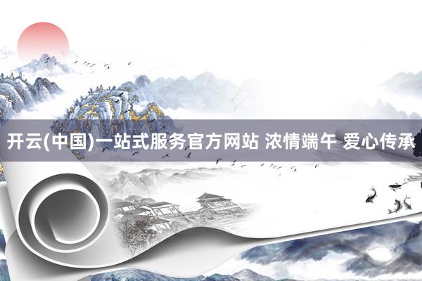 开云(中国)一站式服务官方网站 浓情端午 爱心传承