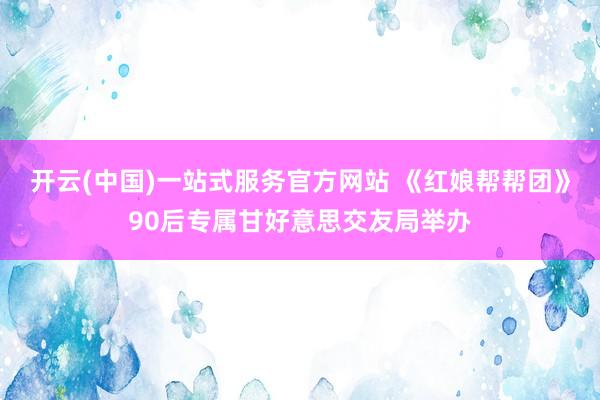 开云(中国)一站式服务官方网站 《红娘帮帮团》90后专属甘好意思交友局举办