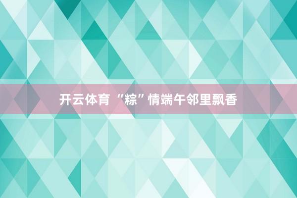开云体育 “粽”情端午邻里飘香